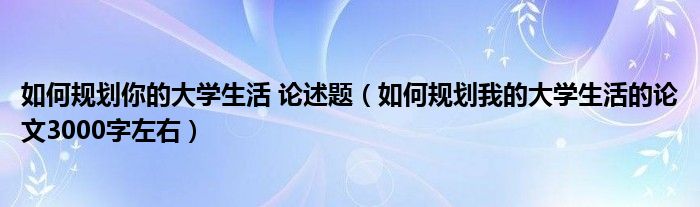 如何规划你的大学生活 论述题（如何规划我的大学生活的论文3000字左右）