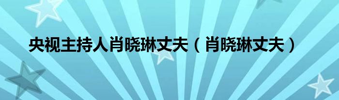 央视主持人肖晓琳丈夫（肖晓琳丈夫）