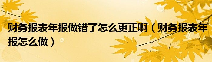 财务报表年报做错了怎么更正啊（财务报表年报怎么做）