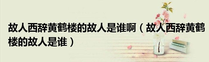 故人西辞黄鹤楼的故人是谁啊（故人西辞黄鹤楼的故人是谁）
