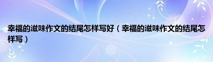 幸福的滋味作文的结尾怎样写好（幸福的滋味作文的结尾怎样写）