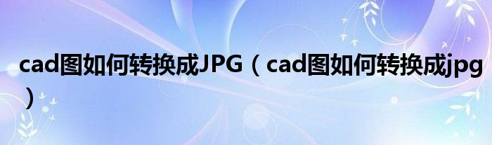 cad图如何转换成JPG（cad图如何转换成jpg）