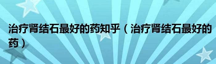 治疗肾结石最好的药知乎（治疗肾结石最好的药）