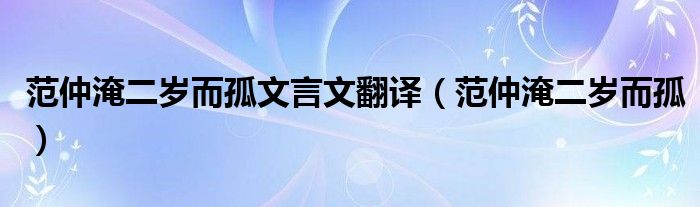 范仲淹二岁而孤文言文翻译（范仲淹二岁而孤）
