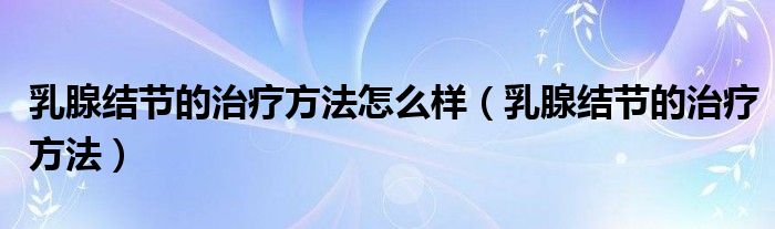 乳腺结节的治疗方法怎么样（乳腺结节的治疗方法）