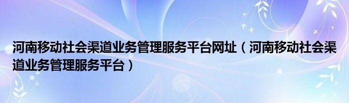 河南移动社会渠道业务管理服务平台网址（河南移动社会渠道业务管理服务平台）