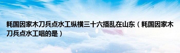 耗国因家木刀兵点水工纵横三十六播乱在山东（耗国因家木刀兵点水工唱的是）