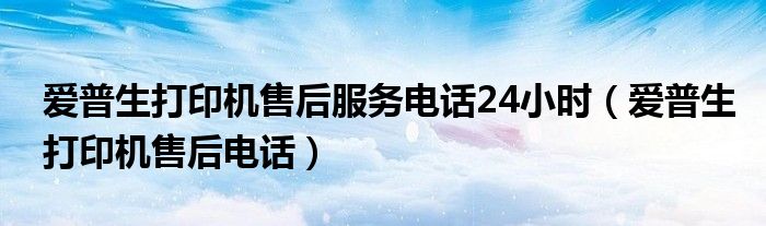 爱普生打印机售后服务电话24小时（爱普生打印机售后电话）