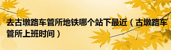 去古墩路车管所地铁哪个站下最近（古墩路车管所上班时间）