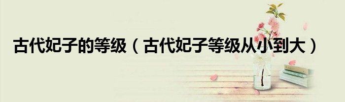 古代妃子的等级（古代妃子等级从小到大）