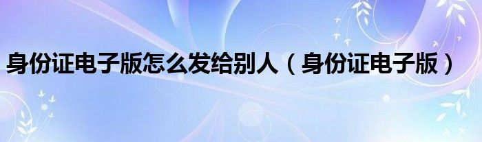 身份证电子版怎么发给别人（身份证电子版）