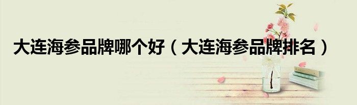 大连海参品牌哪个好（大连海参品牌排名）
