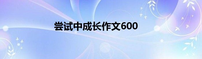 尝试中成长作文600