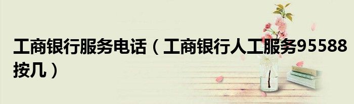 工商银行服务电话（工商银行人工服务95588按几）