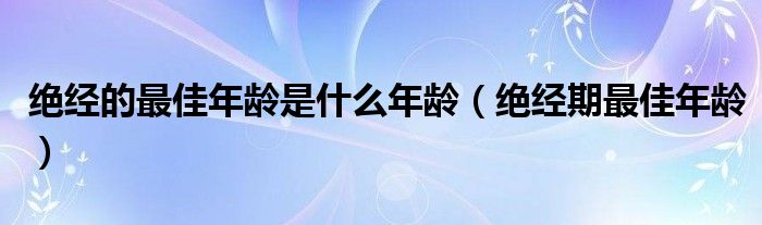 绝经的最佳年龄是什么年龄（绝经期最佳年龄）