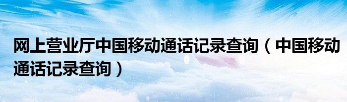 网上营业厅中国移动通话记录查询（中国移动通话记录查询）