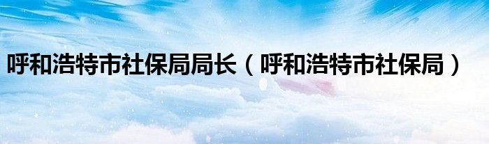 呼和浩特市社保局局长（呼和浩特市社保局）