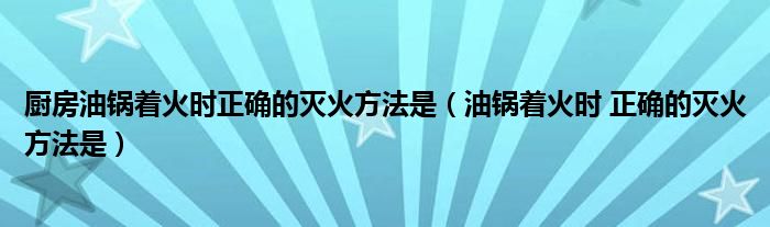厨房油锅着火时正确的灭火方法是（油锅着火时 正确的灭火方法是）