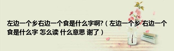 左边一个乡右边一个食是什么字啊?（左边一个乡 右边一个食是什么字 怎么读 什么意思 谢了）