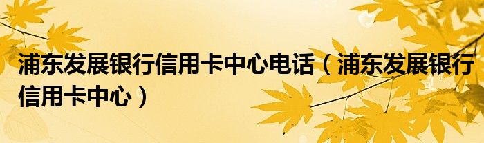 浦东发展银行信用卡中心电话（浦东发展银行信用卡中心）