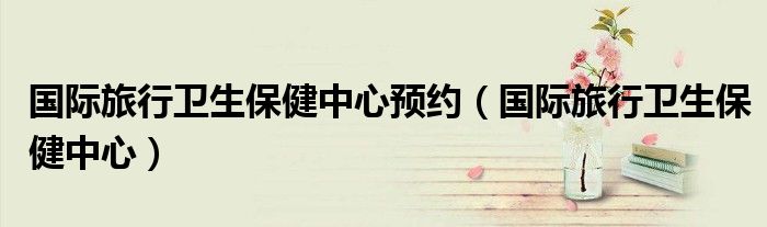 国际旅行卫生保健中心预约（国际旅行卫生保健中心）