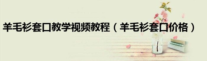 羊毛衫套口教学视频教程（羊毛衫套口价格）