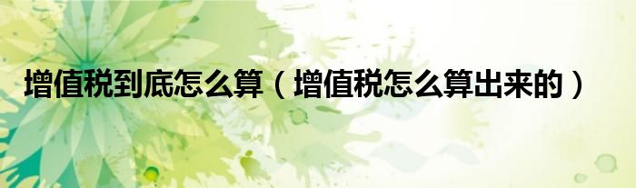 增值税到底怎么算（增值税怎么算出来的）