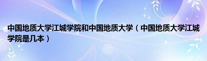 中国地质大学江城学院和中国地质大学（中国地质大学江城学院是几本）