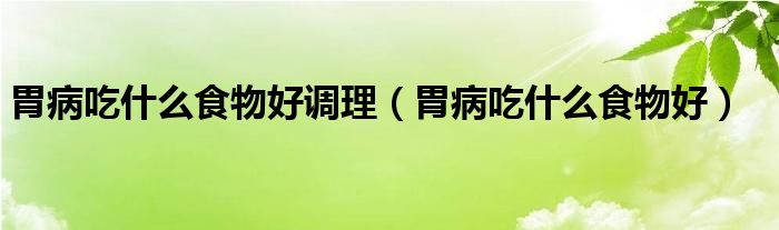 胃病吃什么食物好调理（胃病吃什么食物好）