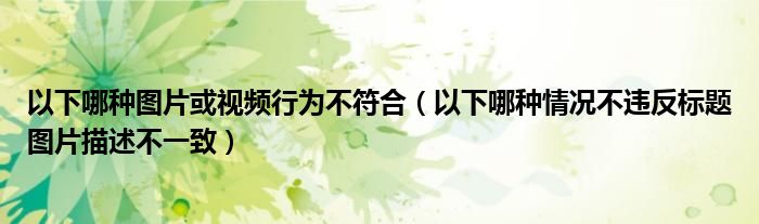 以下哪种图片或视频行为不符合（以下哪种情况不违反标题图片描述不一致）