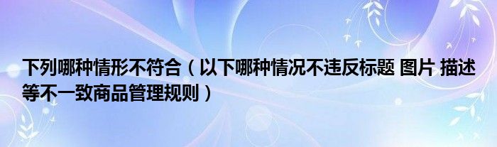 下列哪种情形不符合（以下哪种情况不违反标题 图片 描述等不一致商品管理规则）