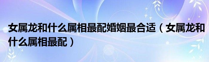 女属龙和什么属相最配婚姻最合适（女属龙和什么属相最配）