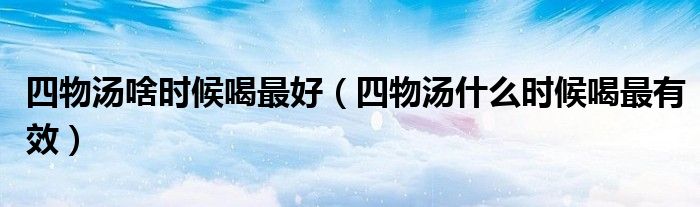 四物汤啥时候喝最好（四物汤什么时候喝最有效）