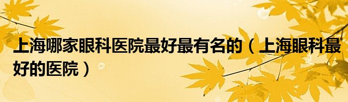 上海哪家眼科医院最好最有名的（上海眼科最好的医院）