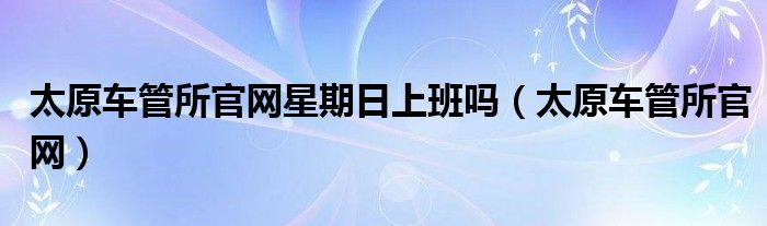 太原车管所官网星期日上班吗（太原车管所官网）