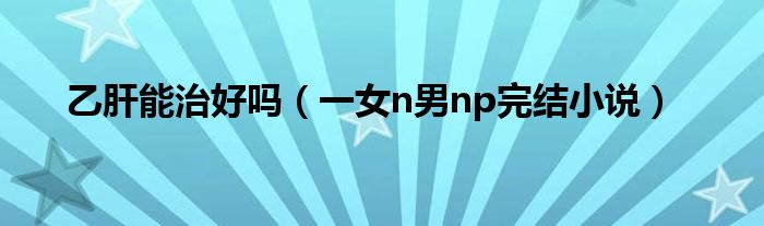 乙肝能治好吗（一女n男np完结小说）