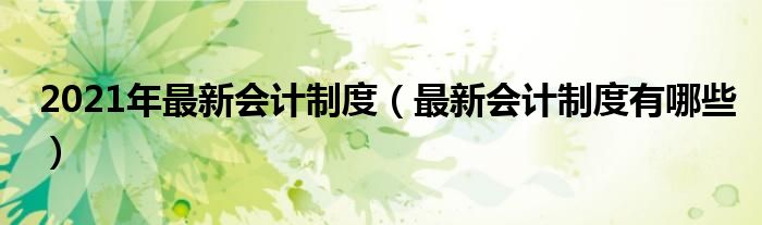 2021年最新会计制度（最新会计制度有哪些）