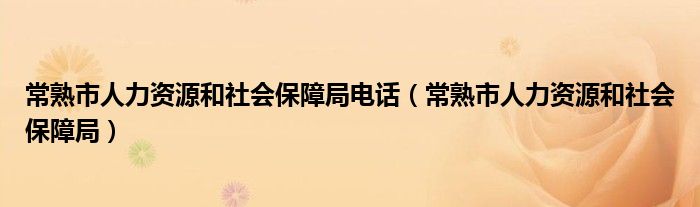 常熟市人力资源和社会保障局电话（常熟市人力资源和社会保障局）