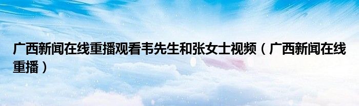 广西新闻在线重播观看韦先生和张女士视频（广西新闻在线重播）