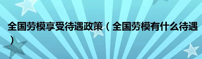 全国劳模享受待遇政策（全国劳模有什么待遇）