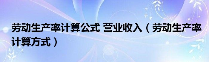 劳动生产率计算公式 营业收入（劳动生产率计算方式）