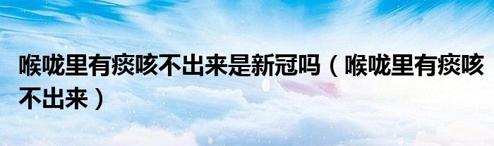 喉咙里有痰咳不出来是新冠吗（喉咙里有痰咳不出来）