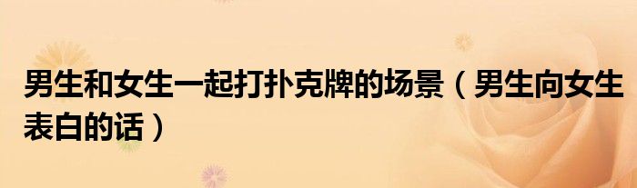 男生和女生一起打扑克牌的场景（男生向女生表白的话）