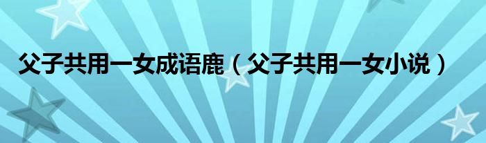父子共用一女成语鹿（父子共用一女小说）