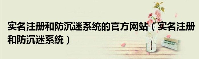 实名注册和防沉迷系统的官方网站（实名注册和防沉迷系统）