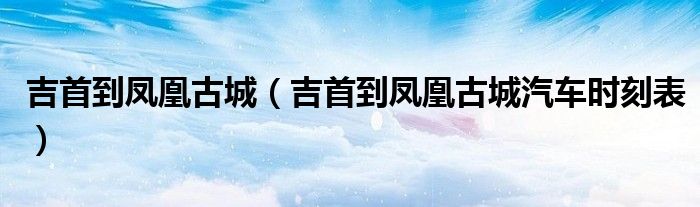 吉首到凤凰古城（吉首到凤凰古城汽车时刻表）