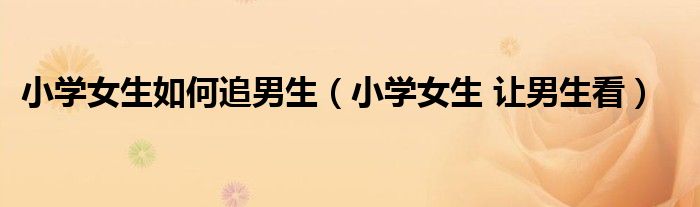 小学女生如何追男生（小学女生 让男生看）