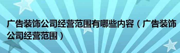 广告装饰公司经营范围有哪些内容（广告装饰公司经营范围）