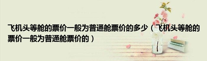 飞机头等舱的票价一般为普通舱票价的多少（飞机头等舱的票价一般为普通舱票价的）