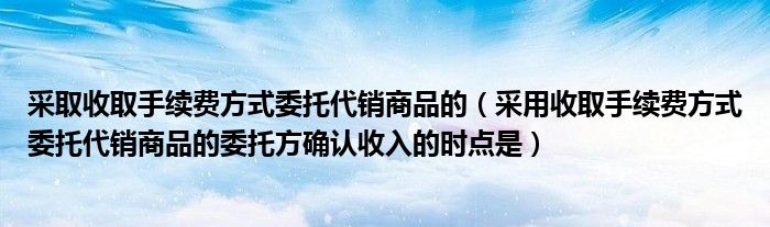 采取收取手续费方式委托代销商品的（采用收取手续费方式委托代销商品的委托方确认收入的时点是）